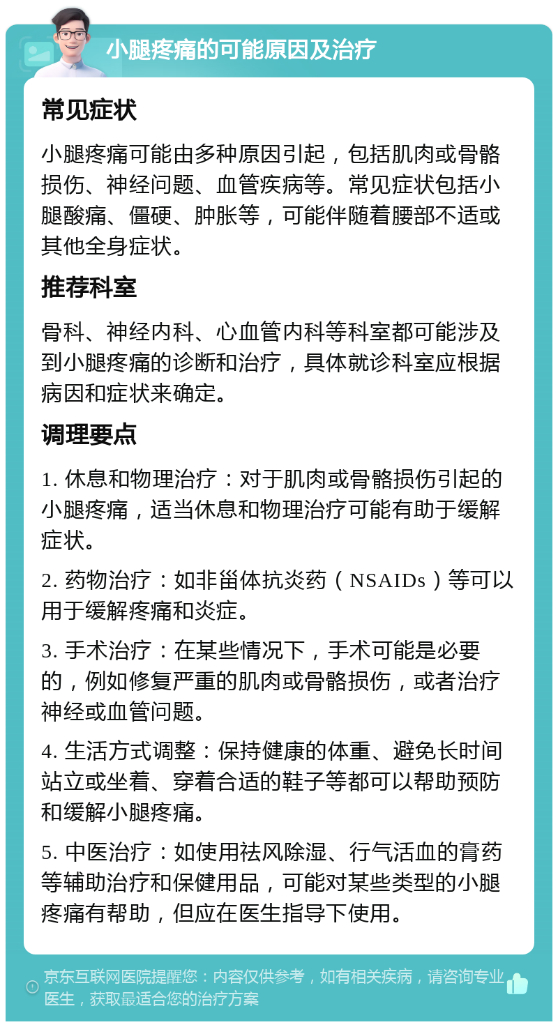 小腿疼痛的可能原因及治疗 常见症状 小腿疼痛可能由多种原因引起，包括肌肉或骨骼损伤、神经问题、血管疾病等。常见症状包括小腿酸痛、僵硬、肿胀等，可能伴随着腰部不适或其他全身症状。 推荐科室 骨科、神经内科、心血管内科等科室都可能涉及到小腿疼痛的诊断和治疗，具体就诊科室应根据病因和症状来确定。 调理要点 1. 休息和物理治疗：对于肌肉或骨骼损伤引起的小腿疼痛，适当休息和物理治疗可能有助于缓解症状。 2. 药物治疗：如非甾体抗炎药（NSAIDs）等可以用于缓解疼痛和炎症。 3. 手术治疗：在某些情况下，手术可能是必要的，例如修复严重的肌肉或骨骼损伤，或者治疗神经或血管问题。 4. 生活方式调整：保持健康的体重、避免长时间站立或坐着、穿着合适的鞋子等都可以帮助预防和缓解小腿疼痛。 5. 中医治疗：如使用祛风除湿、行气活血的膏药等辅助治疗和保健用品，可能对某些类型的小腿疼痛有帮助，但应在医生指导下使用。