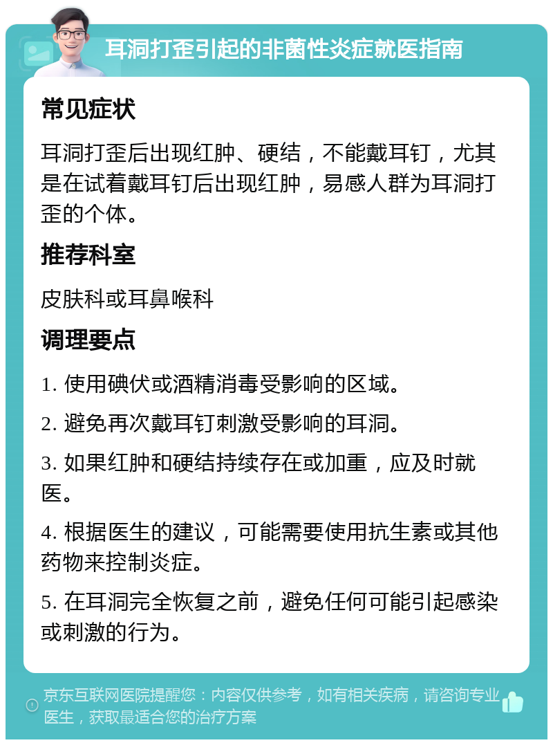 耳洞打歪引起的非菌性炎症就医指南 常见症状 耳洞打歪后出现红肿、硬结，不能戴耳钉，尤其是在试着戴耳钉后出现红肿，易感人群为耳洞打歪的个体。 推荐科室 皮肤科或耳鼻喉科 调理要点 1. 使用碘伏或酒精消毒受影响的区域。 2. 避免再次戴耳钉刺激受影响的耳洞。 3. 如果红肿和硬结持续存在或加重，应及时就医。 4. 根据医生的建议，可能需要使用抗生素或其他药物来控制炎症。 5. 在耳洞完全恢复之前，避免任何可能引起感染或刺激的行为。