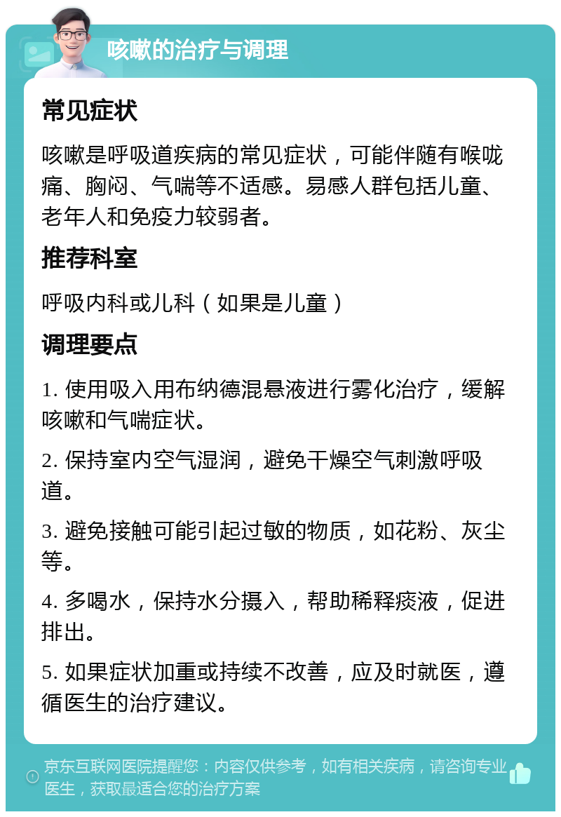 咳嗽的治疗与调理 常见症状 咳嗽是呼吸道疾病的常见症状，可能伴随有喉咙痛、胸闷、气喘等不适感。易感人群包括儿童、老年人和免疫力较弱者。 推荐科室 呼吸内科或儿科（如果是儿童） 调理要点 1. 使用吸入用布纳德混悬液进行雾化治疗，缓解咳嗽和气喘症状。 2. 保持室内空气湿润，避免干燥空气刺激呼吸道。 3. 避免接触可能引起过敏的物质，如花粉、灰尘等。 4. 多喝水，保持水分摄入，帮助稀释痰液，促进排出。 5. 如果症状加重或持续不改善，应及时就医，遵循医生的治疗建议。