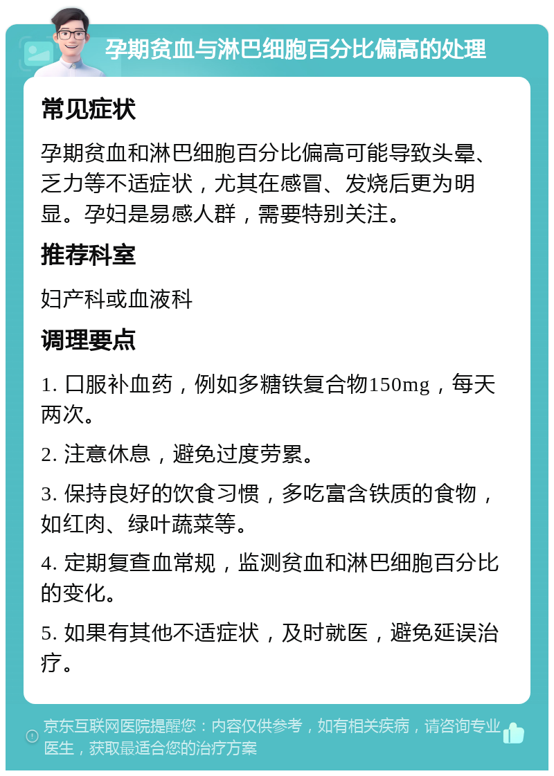 孕期贫血与淋巴细胞百分比偏高的处理 常见症状 孕期贫血和淋巴细胞百分比偏高可能导致头晕、乏力等不适症状，尤其在感冒、发烧后更为明显。孕妇是易感人群，需要特别关注。 推荐科室 妇产科或血液科 调理要点 1. 口服补血药，例如多糖铁复合物150mg，每天两次。 2. 注意休息，避免过度劳累。 3. 保持良好的饮食习惯，多吃富含铁质的食物，如红肉、绿叶蔬菜等。 4. 定期复查血常规，监测贫血和淋巴细胞百分比的变化。 5. 如果有其他不适症状，及时就医，避免延误治疗。