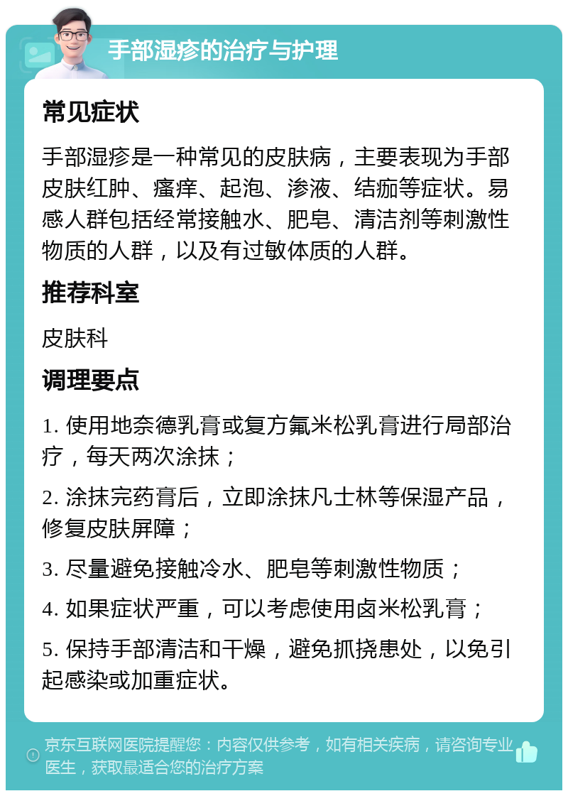 手部湿疹的治疗与护理 常见症状 手部湿疹是一种常见的皮肤病，主要表现为手部皮肤红肿、瘙痒、起泡、渗液、结痂等症状。易感人群包括经常接触水、肥皂、清洁剂等刺激性物质的人群，以及有过敏体质的人群。 推荐科室 皮肤科 调理要点 1. 使用地奈德乳膏或复方氟米松乳膏进行局部治疗，每天两次涂抹； 2. 涂抹完药膏后，立即涂抹凡士林等保湿产品，修复皮肤屏障； 3. 尽量避免接触冷水、肥皂等刺激性物质； 4. 如果症状严重，可以考虑使用卤米松乳膏； 5. 保持手部清洁和干燥，避免抓挠患处，以免引起感染或加重症状。