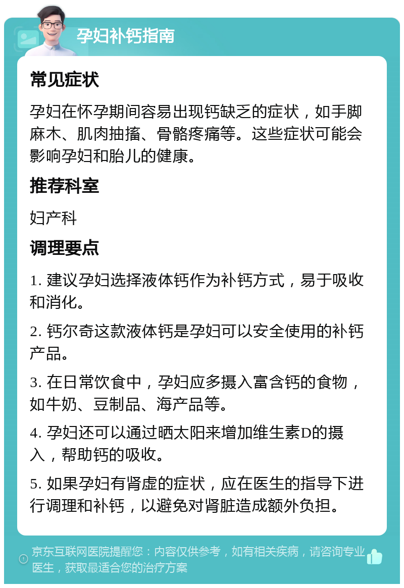 孕妇补钙指南 常见症状 孕妇在怀孕期间容易出现钙缺乏的症状，如手脚麻木、肌肉抽搐、骨骼疼痛等。这些症状可能会影响孕妇和胎儿的健康。 推荐科室 妇产科 调理要点 1. 建议孕妇选择液体钙作为补钙方式，易于吸收和消化。 2. 钙尔奇这款液体钙是孕妇可以安全使用的补钙产品。 3. 在日常饮食中，孕妇应多摄入富含钙的食物，如牛奶、豆制品、海产品等。 4. 孕妇还可以通过晒太阳来增加维生素D的摄入，帮助钙的吸收。 5. 如果孕妇有肾虚的症状，应在医生的指导下进行调理和补钙，以避免对肾脏造成额外负担。