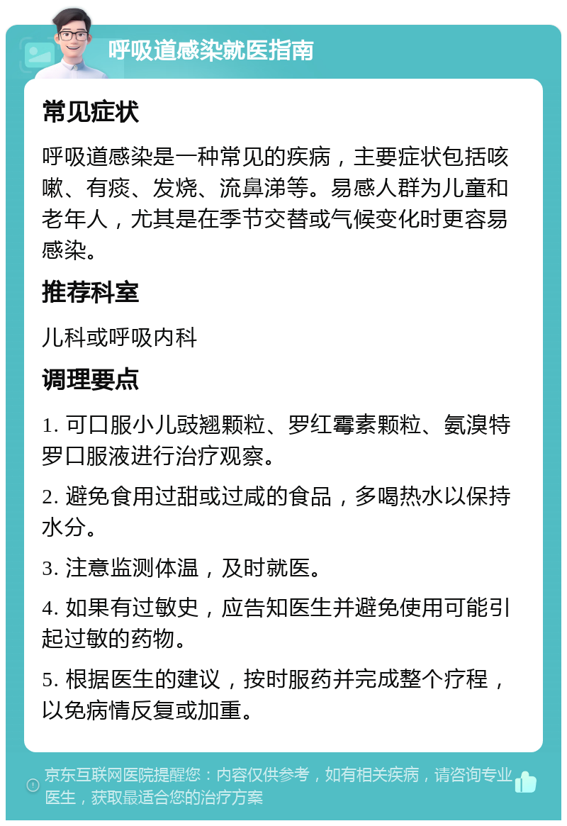 呼吸道感染就医指南 常见症状 呼吸道感染是一种常见的疾病，主要症状包括咳嗽、有痰、发烧、流鼻涕等。易感人群为儿童和老年人，尤其是在季节交替或气候变化时更容易感染。 推荐科室 儿科或呼吸内科 调理要点 1. 可口服小儿豉翘颗粒、罗红霉素颗粒、氨溴特罗口服液进行治疗观察。 2. 避免食用过甜或过咸的食品，多喝热水以保持水分。 3. 注意监测体温，及时就医。 4. 如果有过敏史，应告知医生并避免使用可能引起过敏的药物。 5. 根据医生的建议，按时服药并完成整个疗程，以免病情反复或加重。