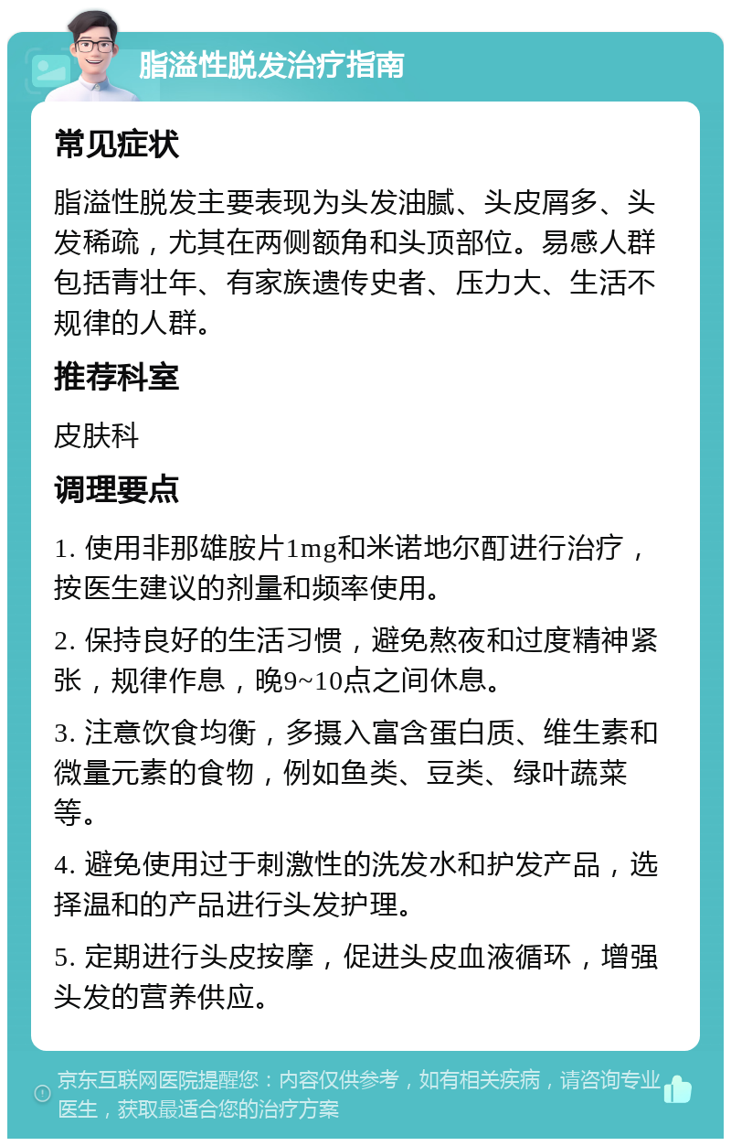 脂溢性脱发治疗指南 常见症状 脂溢性脱发主要表现为头发油腻、头皮屑多、头发稀疏，尤其在两侧额角和头顶部位。易感人群包括青壮年、有家族遗传史者、压力大、生活不规律的人群。 推荐科室 皮肤科 调理要点 1. 使用非那雄胺片1mg和米诺地尔酊进行治疗，按医生建议的剂量和频率使用。 2. 保持良好的生活习惯，避免熬夜和过度精神紧张，规律作息，晚9~10点之间休息。 3. 注意饮食均衡，多摄入富含蛋白质、维生素和微量元素的食物，例如鱼类、豆类、绿叶蔬菜等。 4. 避免使用过于刺激性的洗发水和护发产品，选择温和的产品进行头发护理。 5. 定期进行头皮按摩，促进头皮血液循环，增强头发的营养供应。