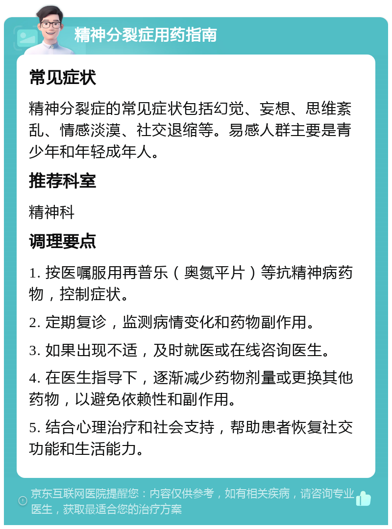 精神分裂症用药指南 常见症状 精神分裂症的常见症状包括幻觉、妄想、思维紊乱、情感淡漠、社交退缩等。易感人群主要是青少年和年轻成年人。 推荐科室 精神科 调理要点 1. 按医嘱服用再普乐（奥氮平片）等抗精神病药物，控制症状。 2. 定期复诊，监测病情变化和药物副作用。 3. 如果出现不适，及时就医或在线咨询医生。 4. 在医生指导下，逐渐减少药物剂量或更换其他药物，以避免依赖性和副作用。 5. 结合心理治疗和社会支持，帮助患者恢复社交功能和生活能力。