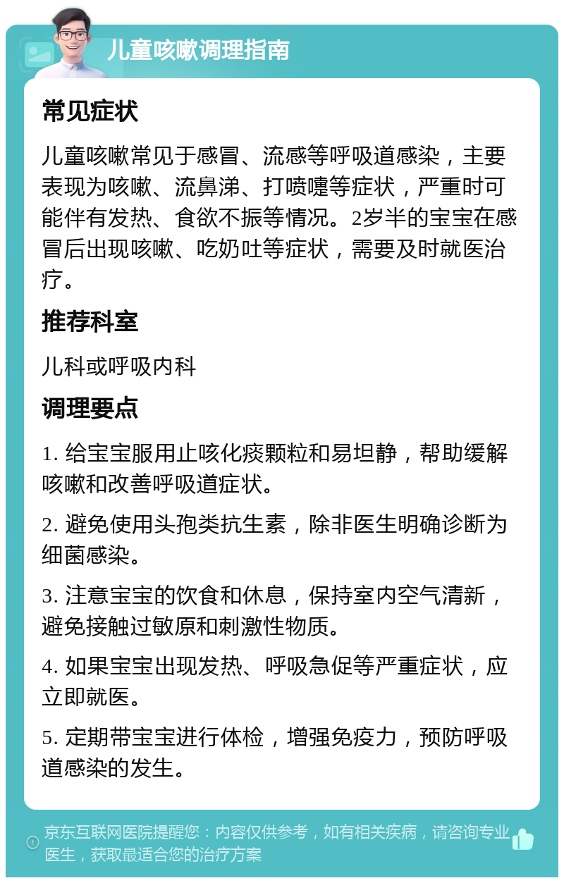 儿童咳嗽调理指南 常见症状 儿童咳嗽常见于感冒、流感等呼吸道感染，主要表现为咳嗽、流鼻涕、打喷嚏等症状，严重时可能伴有发热、食欲不振等情况。2岁半的宝宝在感冒后出现咳嗽、吃奶吐等症状，需要及时就医治疗。 推荐科室 儿科或呼吸内科 调理要点 1. 给宝宝服用止咳化痰颗粒和易坦静，帮助缓解咳嗽和改善呼吸道症状。 2. 避免使用头孢类抗生素，除非医生明确诊断为细菌感染。 3. 注意宝宝的饮食和休息，保持室内空气清新，避免接触过敏原和刺激性物质。 4. 如果宝宝出现发热、呼吸急促等严重症状，应立即就医。 5. 定期带宝宝进行体检，增强免疫力，预防呼吸道感染的发生。