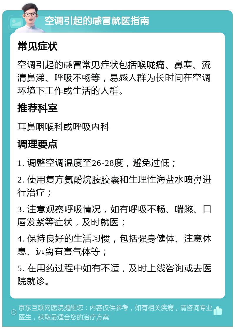 空调引起的感冒就医指南 常见症状 空调引起的感冒常见症状包括喉咙痛、鼻塞、流清鼻涕、呼吸不畅等，易感人群为长时间在空调环境下工作或生活的人群。 推荐科室 耳鼻咽喉科或呼吸内科 调理要点 1. 调整空调温度至26-28度，避免过低； 2. 使用复方氨酚烷胺胶囊和生理性海盐水喷鼻进行治疗； 3. 注意观察呼吸情况，如有呼吸不畅、喘憋、口唇发紫等症状，及时就医； 4. 保持良好的生活习惯，包括强身健体、注意休息、远离有害气体等； 5. 在用药过程中如有不适，及时上线咨询或去医院就诊。