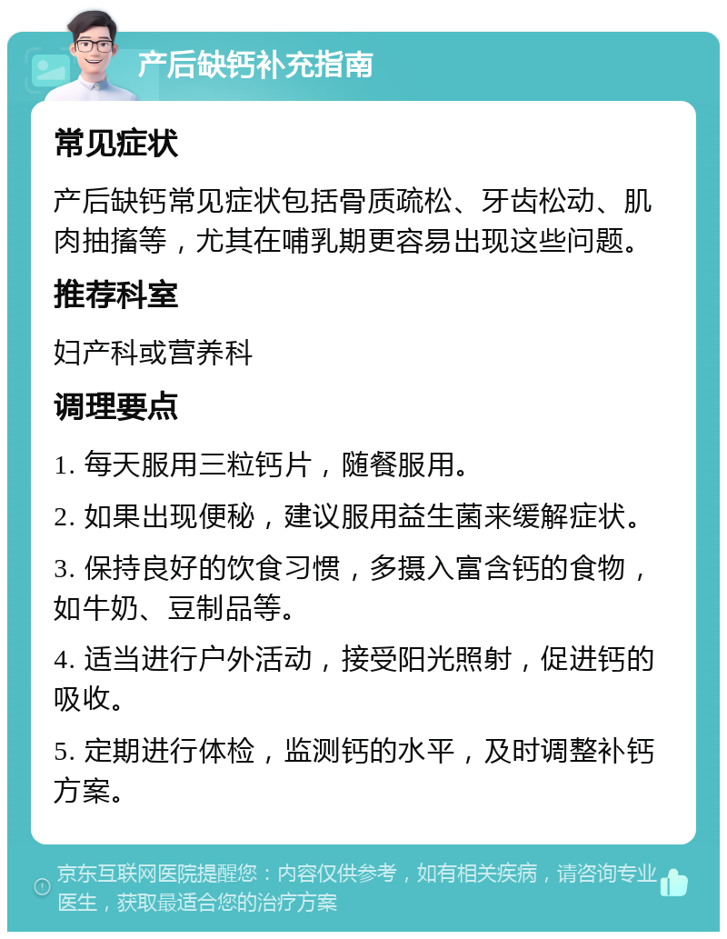 产后缺钙补充指南 常见症状 产后缺钙常见症状包括骨质疏松、牙齿松动、肌肉抽搐等，尤其在哺乳期更容易出现这些问题。 推荐科室 妇产科或营养科 调理要点 1. 每天服用三粒钙片，随餐服用。 2. 如果出现便秘，建议服用益生菌来缓解症状。 3. 保持良好的饮食习惯，多摄入富含钙的食物，如牛奶、豆制品等。 4. 适当进行户外活动，接受阳光照射，促进钙的吸收。 5. 定期进行体检，监测钙的水平，及时调整补钙方案。