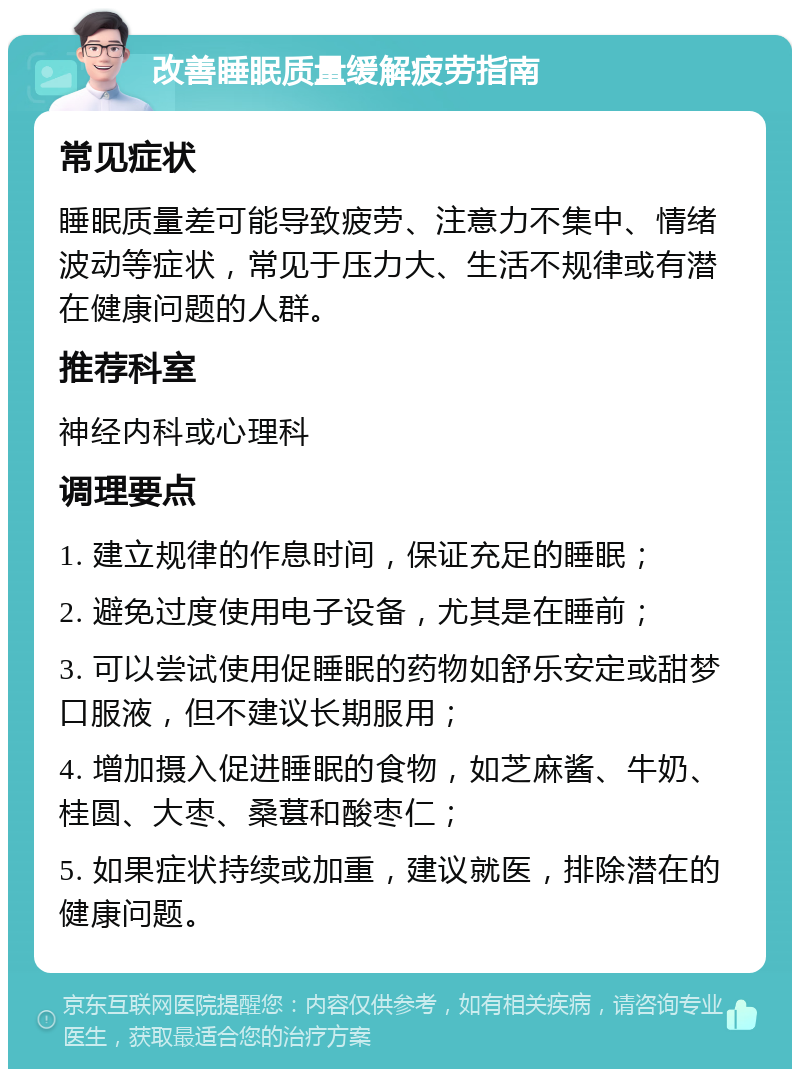 改善睡眠质量缓解疲劳指南 常见症状 睡眠质量差可能导致疲劳、注意力不集中、情绪波动等症状，常见于压力大、生活不规律或有潜在健康问题的人群。 推荐科室 神经内科或心理科 调理要点 1. 建立规律的作息时间，保证充足的睡眠； 2. 避免过度使用电子设备，尤其是在睡前； 3. 可以尝试使用促睡眠的药物如舒乐安定或甜梦口服液，但不建议长期服用； 4. 增加摄入促进睡眠的食物，如芝麻酱、牛奶、桂圆、大枣、桑葚和酸枣仁； 5. 如果症状持续或加重，建议就医，排除潜在的健康问题。