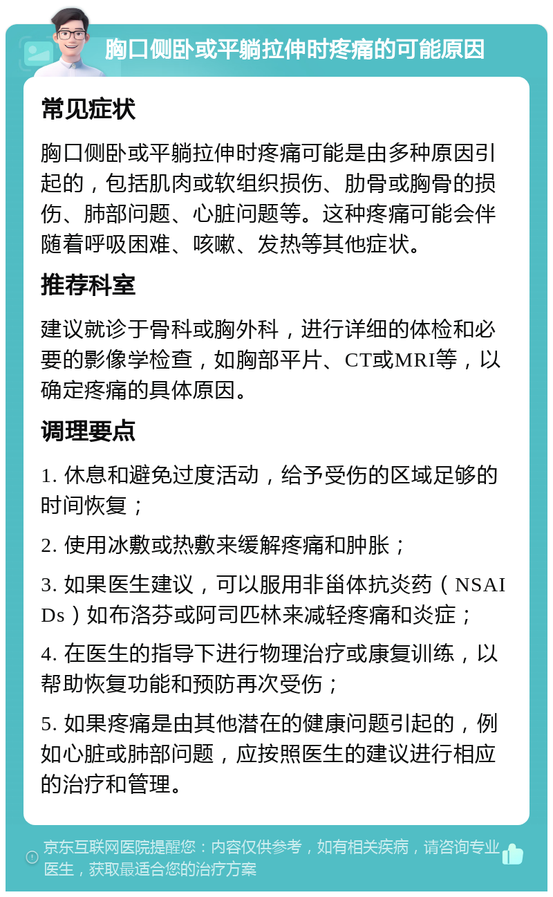 胸口侧卧或平躺拉伸时疼痛的可能原因 常见症状 胸口侧卧或平躺拉伸时疼痛可能是由多种原因引起的，包括肌肉或软组织损伤、肋骨或胸骨的损伤、肺部问题、心脏问题等。这种疼痛可能会伴随着呼吸困难、咳嗽、发热等其他症状。 推荐科室 建议就诊于骨科或胸外科，进行详细的体检和必要的影像学检查，如胸部平片、CT或MRI等，以确定疼痛的具体原因。 调理要点 1. 休息和避免过度活动，给予受伤的区域足够的时间恢复； 2. 使用冰敷或热敷来缓解疼痛和肿胀； 3. 如果医生建议，可以服用非甾体抗炎药（NSAIDs）如布洛芬或阿司匹林来减轻疼痛和炎症； 4. 在医生的指导下进行物理治疗或康复训练，以帮助恢复功能和预防再次受伤； 5. 如果疼痛是由其他潜在的健康问题引起的，例如心脏或肺部问题，应按照医生的建议进行相应的治疗和管理。