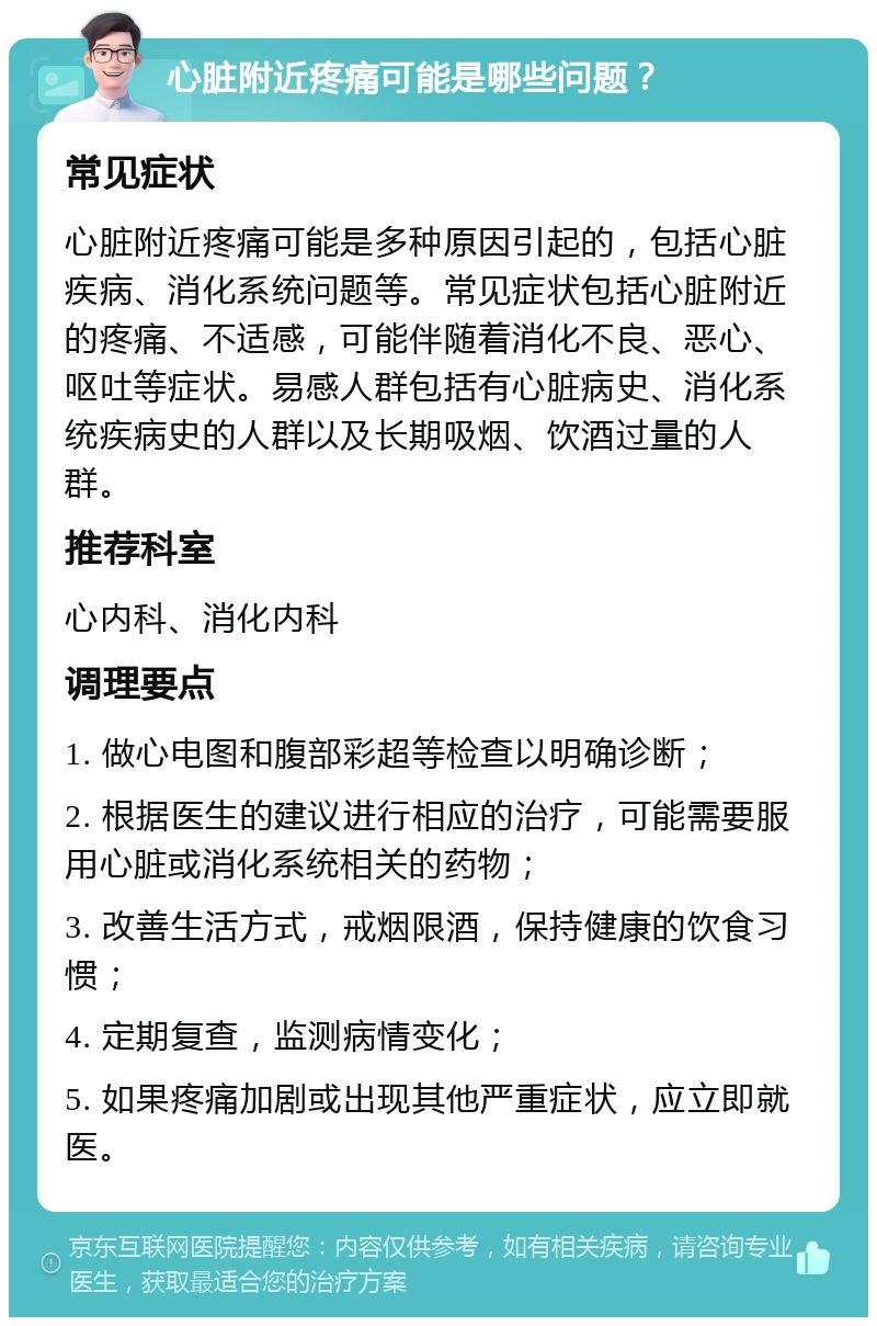 心脏附近疼痛可能是哪些问题？ 常见症状 心脏附近疼痛可能是多种原因引起的，包括心脏疾病、消化系统问题等。常见症状包括心脏附近的疼痛、不适感，可能伴随着消化不良、恶心、呕吐等症状。易感人群包括有心脏病史、消化系统疾病史的人群以及长期吸烟、饮酒过量的人群。 推荐科室 心内科、消化内科 调理要点 1. 做心电图和腹部彩超等检查以明确诊断； 2. 根据医生的建议进行相应的治疗，可能需要服用心脏或消化系统相关的药物； 3. 改善生活方式，戒烟限酒，保持健康的饮食习惯； 4. 定期复查，监测病情变化； 5. 如果疼痛加剧或出现其他严重症状，应立即就医。