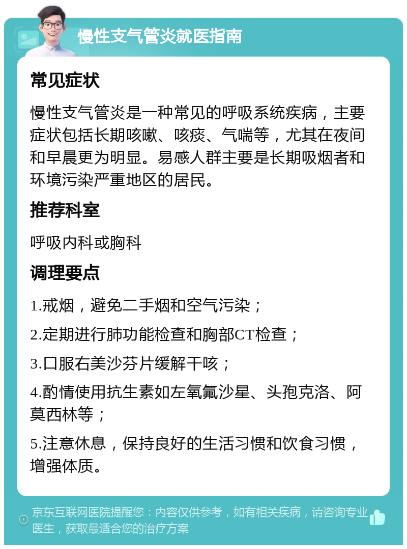 慢性支气管炎就医指南 常见症状 慢性支气管炎是一种常见的呼吸系统疾病，主要症状包括长期咳嗽、咳痰、气喘等，尤其在夜间和早晨更为明显。易感人群主要是长期吸烟者和环境污染严重地区的居民。 推荐科室 呼吸内科或胸科 调理要点 1.戒烟，避免二手烟和空气污染； 2.定期进行肺功能检查和胸部CT检查； 3.口服右美沙芬片缓解干咳； 4.酌情使用抗生素如左氧氟沙星、头孢克洛、阿莫西林等； 5.注意休息，保持良好的生活习惯和饮食习惯，增强体质。