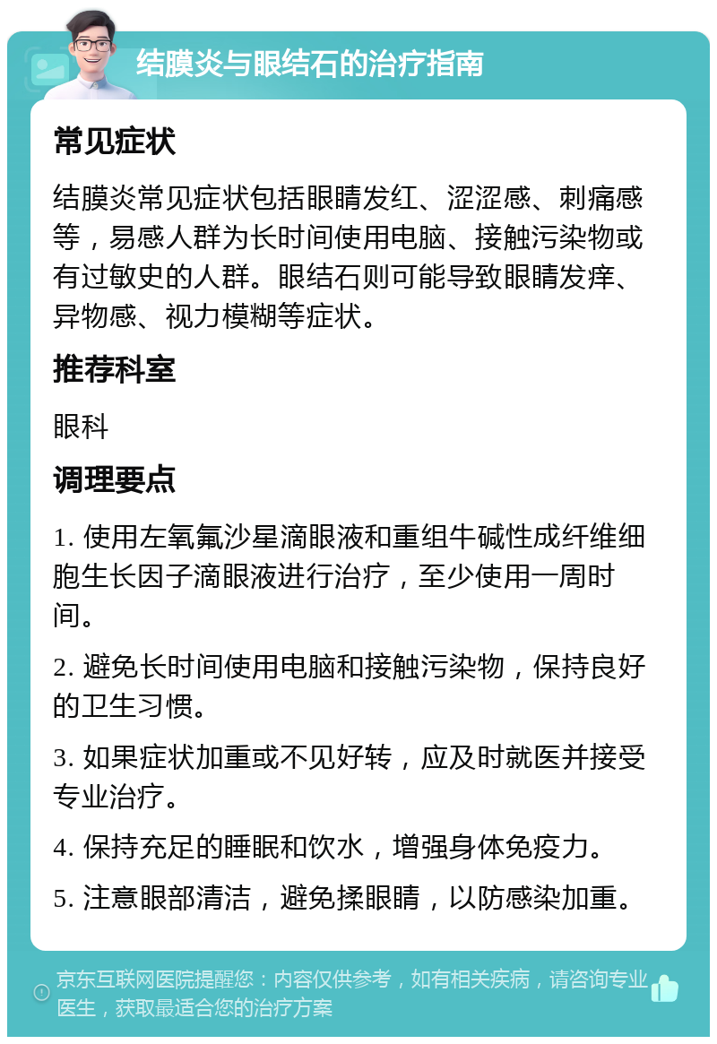 结膜炎与眼结石的治疗指南 常见症状 结膜炎常见症状包括眼睛发红、涩涩感、刺痛感等，易感人群为长时间使用电脑、接触污染物或有过敏史的人群。眼结石则可能导致眼睛发痒、异物感、视力模糊等症状。 推荐科室 眼科 调理要点 1. 使用左氧氟沙星滴眼液和重组牛碱性成纤维细胞生长因子滴眼液进行治疗，至少使用一周时间。 2. 避免长时间使用电脑和接触污染物，保持良好的卫生习惯。 3. 如果症状加重或不见好转，应及时就医并接受专业治疗。 4. 保持充足的睡眠和饮水，增强身体免疫力。 5. 注意眼部清洁，避免揉眼睛，以防感染加重。