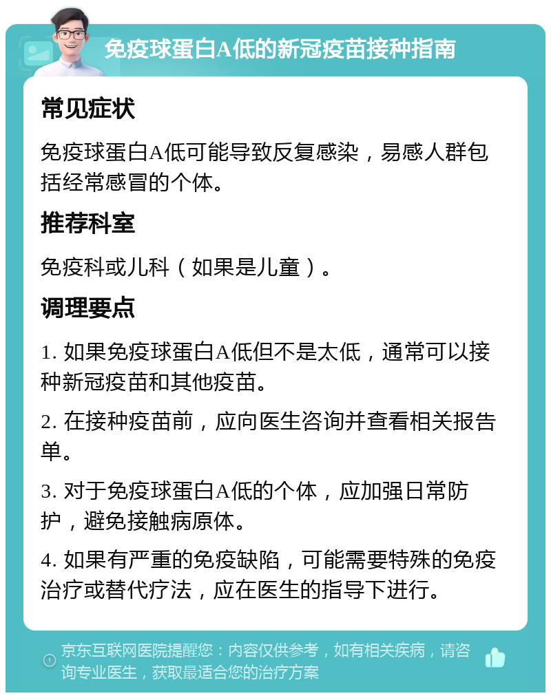 免疫球蛋白A低的新冠疫苗接种指南 常见症状 免疫球蛋白A低可能导致反复感染，易感人群包括经常感冒的个体。 推荐科室 免疫科或儿科（如果是儿童）。 调理要点 1. 如果免疫球蛋白A低但不是太低，通常可以接种新冠疫苗和其他疫苗。 2. 在接种疫苗前，应向医生咨询并查看相关报告单。 3. 对于免疫球蛋白A低的个体，应加强日常防护，避免接触病原体。 4. 如果有严重的免疫缺陷，可能需要特殊的免疫治疗或替代疗法，应在医生的指导下进行。