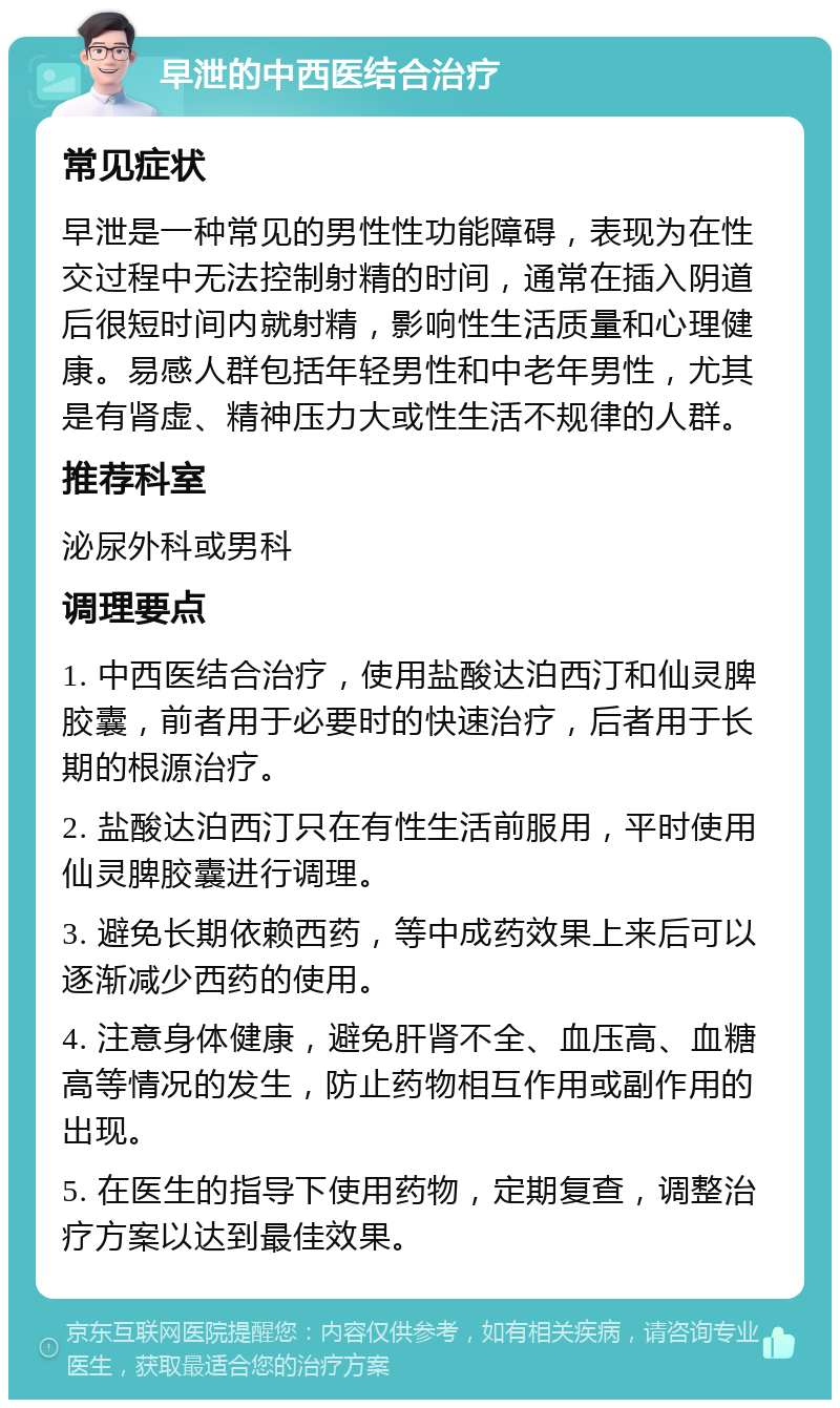 早泄的中西医结合治疗 常见症状 早泄是一种常见的男性性功能障碍，表现为在性交过程中无法控制射精的时间，通常在插入阴道后很短时间内就射精，影响性生活质量和心理健康。易感人群包括年轻男性和中老年男性，尤其是有肾虚、精神压力大或性生活不规律的人群。 推荐科室 泌尿外科或男科 调理要点 1. 中西医结合治疗，使用盐酸达泊西汀和仙灵脾胶囊，前者用于必要时的快速治疗，后者用于长期的根源治疗。 2. 盐酸达泊西汀只在有性生活前服用，平时使用仙灵脾胶囊进行调理。 3. 避免长期依赖西药，等中成药效果上来后可以逐渐减少西药的使用。 4. 注意身体健康，避免肝肾不全、血压高、血糖高等情况的发生，防止药物相互作用或副作用的出现。 5. 在医生的指导下使用药物，定期复查，调整治疗方案以达到最佳效果。