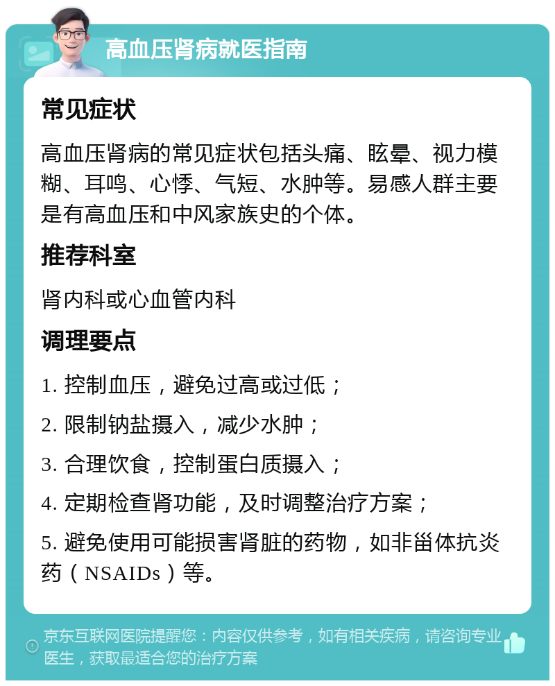 高血压肾病就医指南 常见症状 高血压肾病的常见症状包括头痛、眩晕、视力模糊、耳鸣、心悸、气短、水肿等。易感人群主要是有高血压和中风家族史的个体。 推荐科室 肾内科或心血管内科 调理要点 1. 控制血压，避免过高或过低； 2. 限制钠盐摄入，减少水肿； 3. 合理饮食，控制蛋白质摄入； 4. 定期检查肾功能，及时调整治疗方案； 5. 避免使用可能损害肾脏的药物，如非甾体抗炎药（NSAIDs）等。