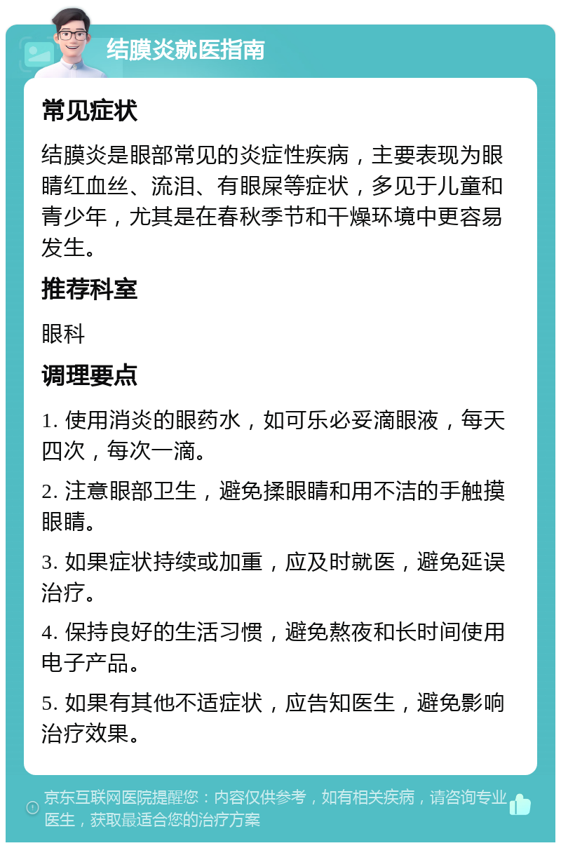 结膜炎就医指南 常见症状 结膜炎是眼部常见的炎症性疾病，主要表现为眼睛红血丝、流泪、有眼屎等症状，多见于儿童和青少年，尤其是在春秋季节和干燥环境中更容易发生。 推荐科室 眼科 调理要点 1. 使用消炎的眼药水，如可乐必妥滴眼液，每天四次，每次一滴。 2. 注意眼部卫生，避免揉眼睛和用不洁的手触摸眼睛。 3. 如果症状持续或加重，应及时就医，避免延误治疗。 4. 保持良好的生活习惯，避免熬夜和长时间使用电子产品。 5. 如果有其他不适症状，应告知医生，避免影响治疗效果。