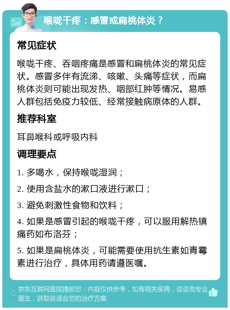 喉咙干疼：感冒或扁桃体炎？ 常见症状 喉咙干疼、吞咽疼痛是感冒和扁桃体炎的常见症状。感冒多伴有流涕、咳嗽、头痛等症状，而扁桃体炎则可能出现发热、咽部红肿等情况。易感人群包括免疫力较低、经常接触病原体的人群。 推荐科室 耳鼻喉科或呼吸内科 调理要点 1. 多喝水，保持喉咙湿润； 2. 使用含盐水的漱口液进行漱口； 3. 避免刺激性食物和饮料； 4. 如果是感冒引起的喉咙干疼，可以服用解热镇痛药如布洛芬； 5. 如果是扁桃体炎，可能需要使用抗生素如青霉素进行治疗，具体用药请遵医嘱。