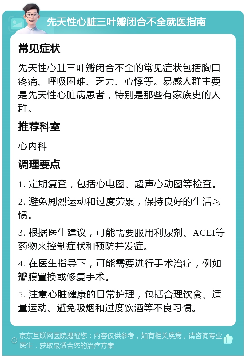 先天性心脏三叶瓣闭合不全就医指南 常见症状 先天性心脏三叶瓣闭合不全的常见症状包括胸口疼痛、呼吸困难、乏力、心悸等。易感人群主要是先天性心脏病患者，特别是那些有家族史的人群。 推荐科室 心内科 调理要点 1. 定期复查，包括心电图、超声心动图等检查。 2. 避免剧烈运动和过度劳累，保持良好的生活习惯。 3. 根据医生建议，可能需要服用利尿剂、ACEI等药物来控制症状和预防并发症。 4. 在医生指导下，可能需要进行手术治疗，例如瓣膜置换或修复手术。 5. 注意心脏健康的日常护理，包括合理饮食、适量运动、避免吸烟和过度饮酒等不良习惯。