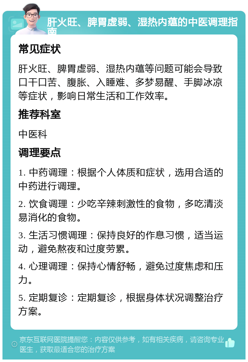 肝火旺、脾胃虚弱、湿热内蕴的中医调理指南 常见症状 肝火旺、脾胃虚弱、湿热内蕴等问题可能会导致口干口苦、腹胀、入睡难、多梦易醒、手脚冰凉等症状，影响日常生活和工作效率。 推荐科室 中医科 调理要点 1. 中药调理：根据个人体质和症状，选用合适的中药进行调理。 2. 饮食调理：少吃辛辣刺激性的食物，多吃清淡易消化的食物。 3. 生活习惯调理：保持良好的作息习惯，适当运动，避免熬夜和过度劳累。 4. 心理调理：保持心情舒畅，避免过度焦虑和压力。 5. 定期复诊：定期复诊，根据身体状况调整治疗方案。