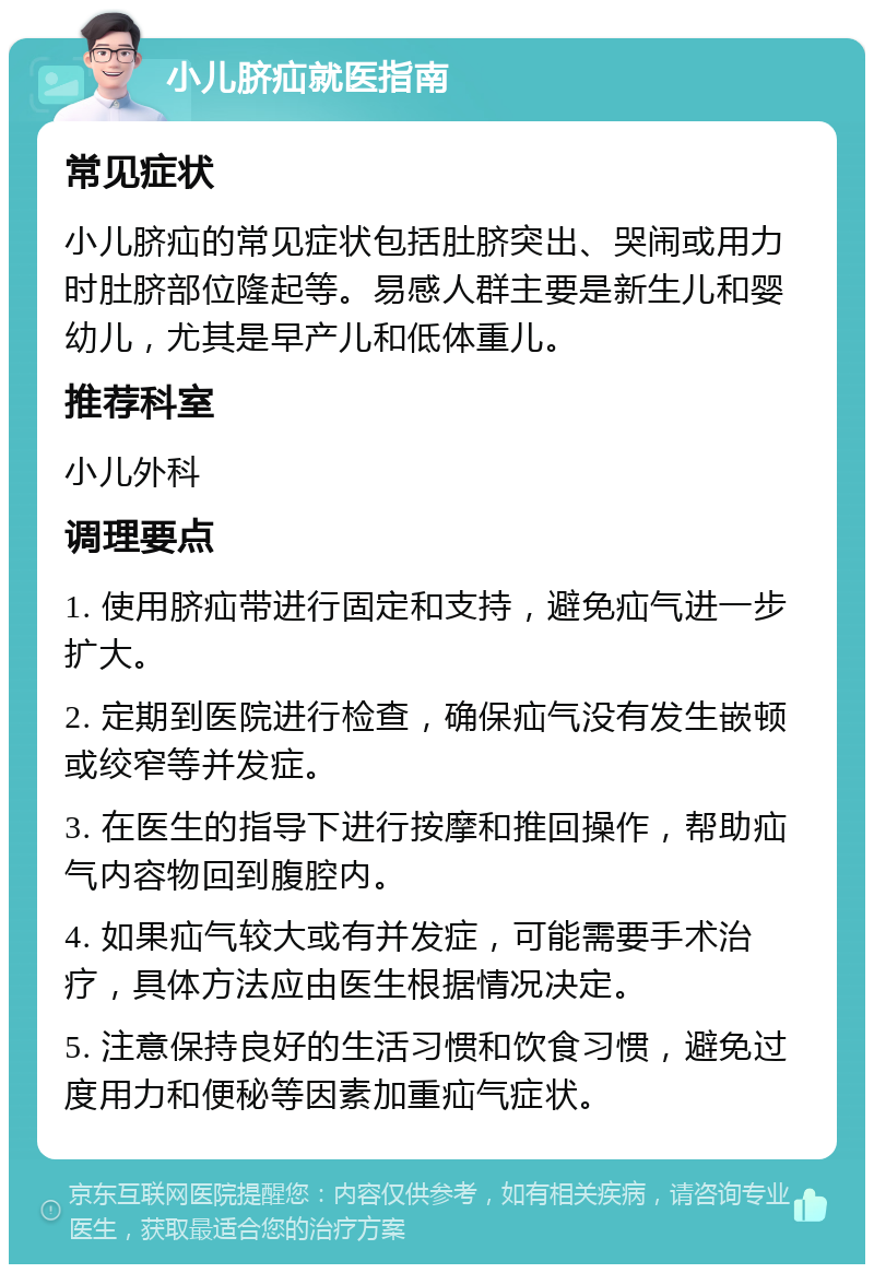 小儿脐疝就医指南 常见症状 小儿脐疝的常见症状包括肚脐突出、哭闹或用力时肚脐部位隆起等。易感人群主要是新生儿和婴幼儿，尤其是早产儿和低体重儿。 推荐科室 小儿外科 调理要点 1. 使用脐疝带进行固定和支持，避免疝气进一步扩大。 2. 定期到医院进行检查，确保疝气没有发生嵌顿或绞窄等并发症。 3. 在医生的指导下进行按摩和推回操作，帮助疝气内容物回到腹腔内。 4. 如果疝气较大或有并发症，可能需要手术治疗，具体方法应由医生根据情况决定。 5. 注意保持良好的生活习惯和饮食习惯，避免过度用力和便秘等因素加重疝气症状。