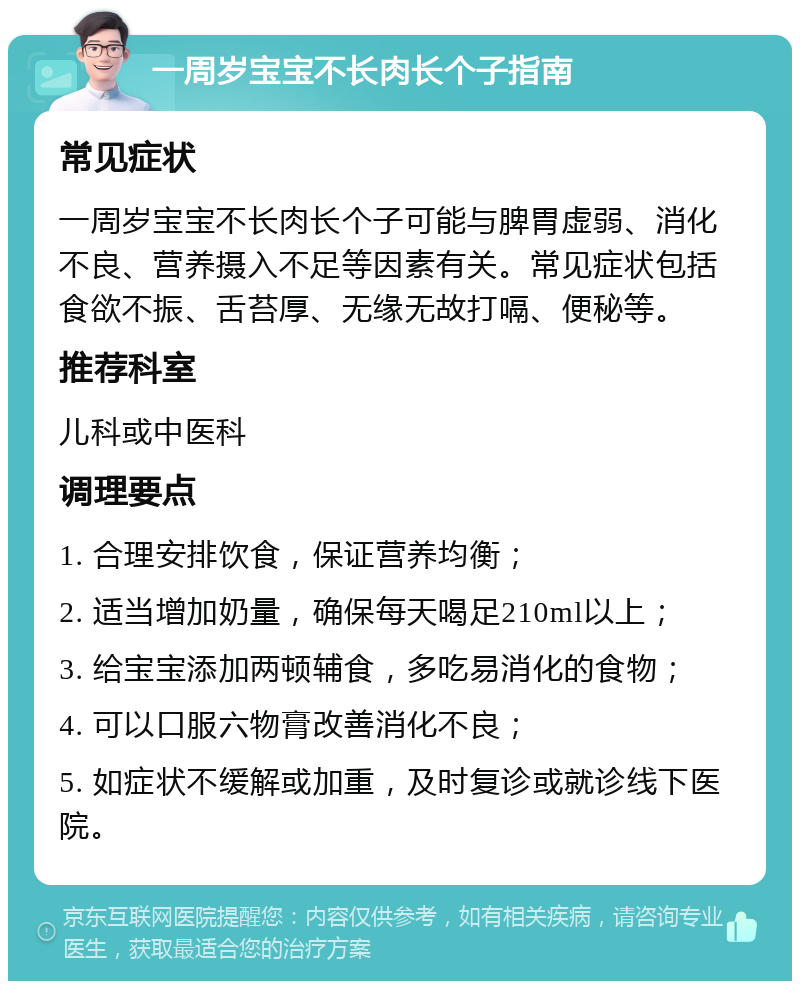 一周岁宝宝不长肉长个子指南 常见症状 一周岁宝宝不长肉长个子可能与脾胃虚弱、消化不良、营养摄入不足等因素有关。常见症状包括食欲不振、舌苔厚、无缘无故打嗝、便秘等。 推荐科室 儿科或中医科 调理要点 1. 合理安排饮食，保证营养均衡； 2. 适当增加奶量，确保每天喝足210ml以上； 3. 给宝宝添加两顿辅食，多吃易消化的食物； 4. 可以口服六物膏改善消化不良； 5. 如症状不缓解或加重，及时复诊或就诊线下医院。