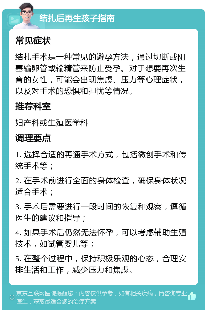 结扎后再生孩子指南 常见症状 结扎手术是一种常见的避孕方法，通过切断或阻塞输卵管或输精管来防止受孕。对于想要再次生育的女性，可能会出现焦虑、压力等心理症状，以及对手术的恐惧和担忧等情况。 推荐科室 妇产科或生殖医学科 调理要点 1. 选择合适的再通手术方式，包括微创手术和传统手术等； 2. 在手术前进行全面的身体检查，确保身体状况适合手术； 3. 手术后需要进行一段时间的恢复和观察，遵循医生的建议和指导； 4. 如果手术后仍然无法怀孕，可以考虑辅助生殖技术，如试管婴儿等； 5. 在整个过程中，保持积极乐观的心态，合理安排生活和工作，减少压力和焦虑。