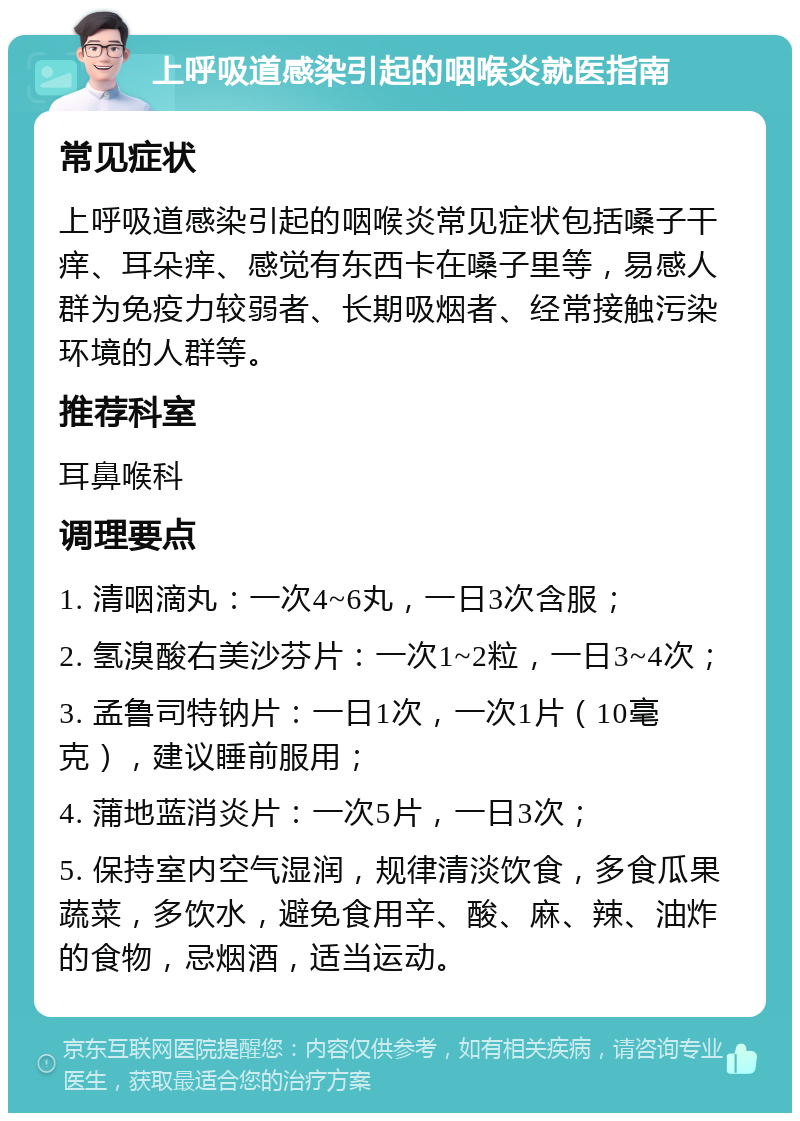 上呼吸道感染引起的咽喉炎就医指南 常见症状 上呼吸道感染引起的咽喉炎常见症状包括嗓子干痒、耳朵痒、感觉有东西卡在嗓子里等，易感人群为免疫力较弱者、长期吸烟者、经常接触污染环境的人群等。 推荐科室 耳鼻喉科 调理要点 1. 清咽滴丸：一次4~6丸，一日3次含服； 2. 氢溴酸右美沙芬片：一次1~2粒，一日3~4次； 3. 孟鲁司特钠片：一日1次，一次1片（10毫克），建议睡前服用； 4. 蒲地蓝消炎片：一次5片，一日3次； 5. 保持室内空气湿润，规律清淡饮食，多食瓜果蔬菜，多饮水，避免食用辛、酸、麻、辣、油炸的食物，忌烟酒，适当运动。