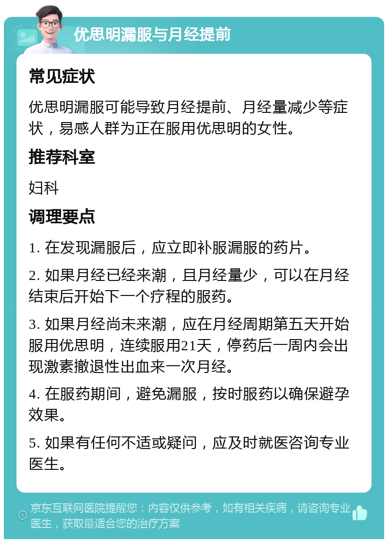 优思明漏服与月经提前 常见症状 优思明漏服可能导致月经提前、月经量减少等症状，易感人群为正在服用优思明的女性。 推荐科室 妇科 调理要点 1. 在发现漏服后，应立即补服漏服的药片。 2. 如果月经已经来潮，且月经量少，可以在月经结束后开始下一个疗程的服药。 3. 如果月经尚未来潮，应在月经周期第五天开始服用优思明，连续服用21天，停药后一周内会出现激素撤退性出血来一次月经。 4. 在服药期间，避免漏服，按时服药以确保避孕效果。 5. 如果有任何不适或疑问，应及时就医咨询专业医生。