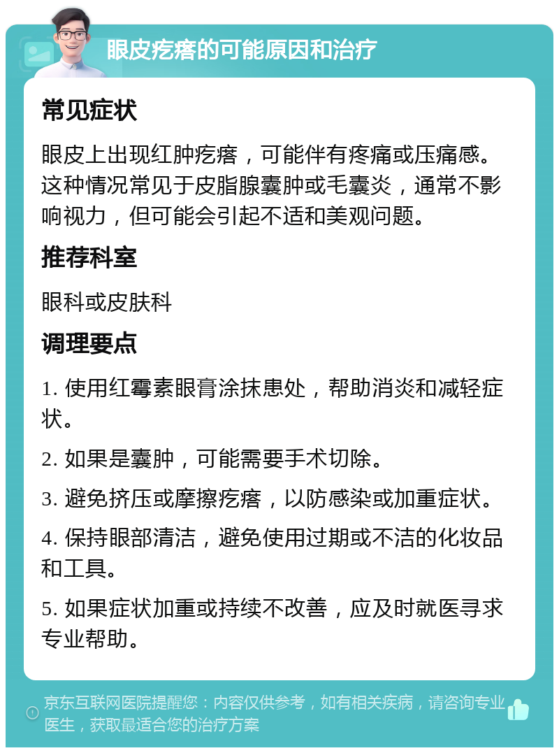 眼皮疙瘩的可能原因和治疗 常见症状 眼皮上出现红肿疙瘩，可能伴有疼痛或压痛感。这种情况常见于皮脂腺囊肿或毛囊炎，通常不影响视力，但可能会引起不适和美观问题。 推荐科室 眼科或皮肤科 调理要点 1. 使用红霉素眼膏涂抹患处，帮助消炎和减轻症状。 2. 如果是囊肿，可能需要手术切除。 3. 避免挤压或摩擦疙瘩，以防感染或加重症状。 4. 保持眼部清洁，避免使用过期或不洁的化妆品和工具。 5. 如果症状加重或持续不改善，应及时就医寻求专业帮助。