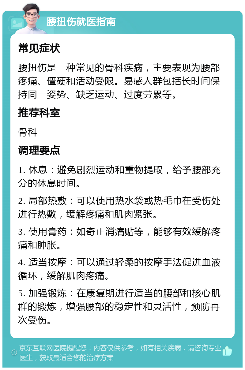 腰扭伤就医指南 常见症状 腰扭伤是一种常见的骨科疾病，主要表现为腰部疼痛、僵硬和活动受限。易感人群包括长时间保持同一姿势、缺乏运动、过度劳累等。 推荐科室 骨科 调理要点 1. 休息：避免剧烈运动和重物提取，给予腰部充分的休息时间。 2. 局部热敷：可以使用热水袋或热毛巾在受伤处进行热敷，缓解疼痛和肌肉紧张。 3. 使用膏药：如奇正消痛贴等，能够有效缓解疼痛和肿胀。 4. 适当按摩：可以通过轻柔的按摩手法促进血液循环，缓解肌肉疼痛。 5. 加强锻炼：在康复期进行适当的腰部和核心肌群的锻炼，增强腰部的稳定性和灵活性，预防再次受伤。