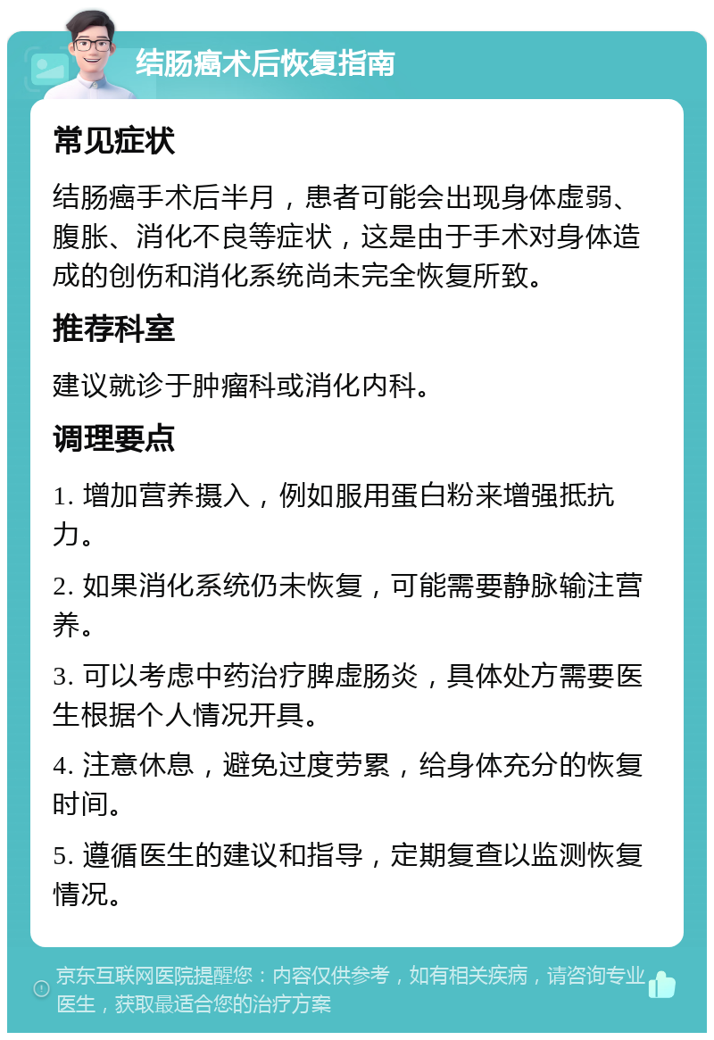 结肠癌术后恢复指南 常见症状 结肠癌手术后半月，患者可能会出现身体虚弱、腹胀、消化不良等症状，这是由于手术对身体造成的创伤和消化系统尚未完全恢复所致。 推荐科室 建议就诊于肿瘤科或消化内科。 调理要点 1. 增加营养摄入，例如服用蛋白粉来增强抵抗力。 2. 如果消化系统仍未恢复，可能需要静脉输注营养。 3. 可以考虑中药治疗脾虚肠炎，具体处方需要医生根据个人情况开具。 4. 注意休息，避免过度劳累，给身体充分的恢复时间。 5. 遵循医生的建议和指导，定期复查以监测恢复情况。