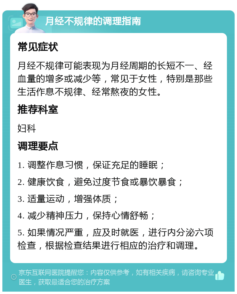 月经不规律的调理指南 常见症状 月经不规律可能表现为月经周期的长短不一、经血量的增多或减少等，常见于女性，特别是那些生活作息不规律、经常熬夜的女性。 推荐科室 妇科 调理要点 1. 调整作息习惯，保证充足的睡眠； 2. 健康饮食，避免过度节食或暴饮暴食； 3. 适量运动，增强体质； 4. 减少精神压力，保持心情舒畅； 5. 如果情况严重，应及时就医，进行内分泌六项检查，根据检查结果进行相应的治疗和调理。