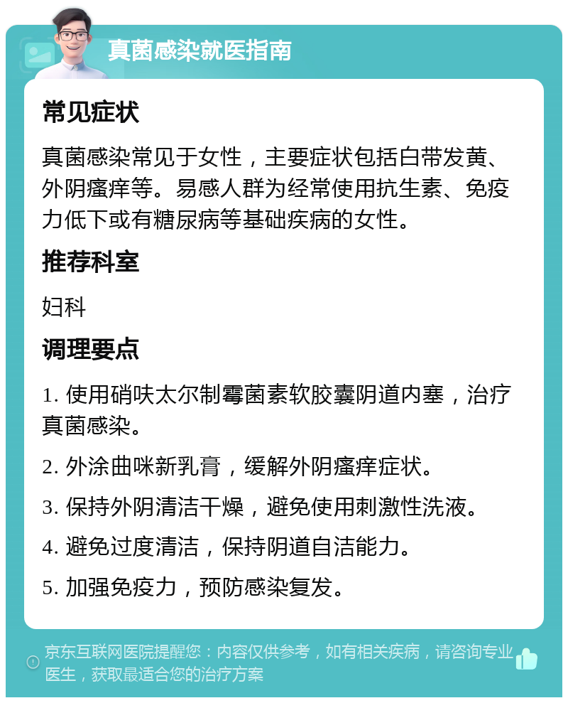 真菌感染就医指南 常见症状 真菌感染常见于女性，主要症状包括白带发黄、外阴瘙痒等。易感人群为经常使用抗生素、免疫力低下或有糖尿病等基础疾病的女性。 推荐科室 妇科 调理要点 1. 使用硝呋太尔制霉菌素软胶囊阴道内塞，治疗真菌感染。 2. 外涂曲咪新乳膏，缓解外阴瘙痒症状。 3. 保持外阴清洁干燥，避免使用刺激性洗液。 4. 避免过度清洁，保持阴道自洁能力。 5. 加强免疫力，预防感染复发。