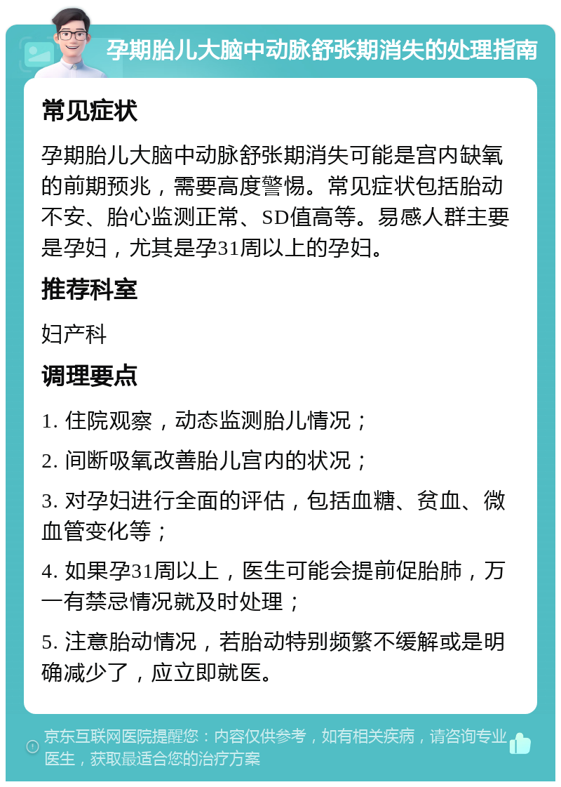 孕期胎儿大脑中动脉舒张期消失的处理指南 常见症状 孕期胎儿大脑中动脉舒张期消失可能是宫内缺氧的前期预兆，需要高度警惕。常见症状包括胎动不安、胎心监测正常、SD值高等。易感人群主要是孕妇，尤其是孕31周以上的孕妇。 推荐科室 妇产科 调理要点 1. 住院观察，动态监测胎儿情况； 2. 间断吸氧改善胎儿宫内的状况； 3. 对孕妇进行全面的评估，包括血糖、贫血、微血管变化等； 4. 如果孕31周以上，医生可能会提前促胎肺，万一有禁忌情况就及时处理； 5. 注意胎动情况，若胎动特别频繁不缓解或是明确减少了，应立即就医。