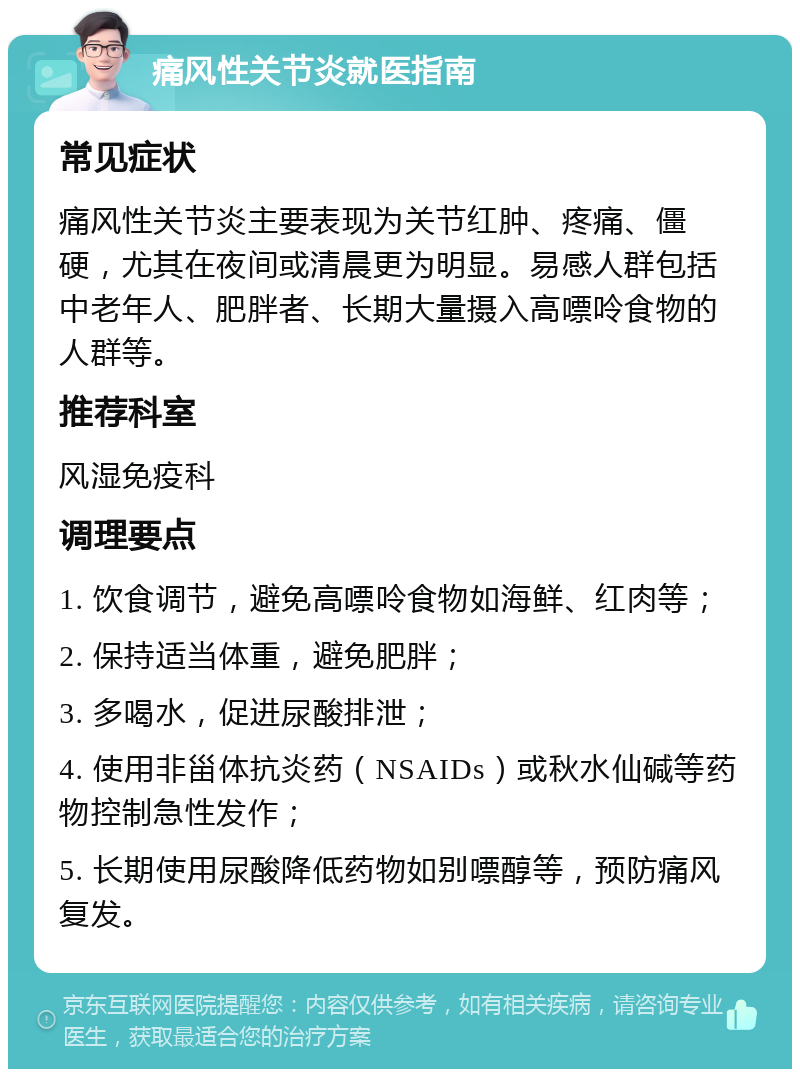 痛风性关节炎就医指南 常见症状 痛风性关节炎主要表现为关节红肿、疼痛、僵硬，尤其在夜间或清晨更为明显。易感人群包括中老年人、肥胖者、长期大量摄入高嘌呤食物的人群等。 推荐科室 风湿免疫科 调理要点 1. 饮食调节，避免高嘌呤食物如海鲜、红肉等； 2. 保持适当体重，避免肥胖； 3. 多喝水，促进尿酸排泄； 4. 使用非甾体抗炎药（NSAIDs）或秋水仙碱等药物控制急性发作； 5. 长期使用尿酸降低药物如别嘌醇等，预防痛风复发。