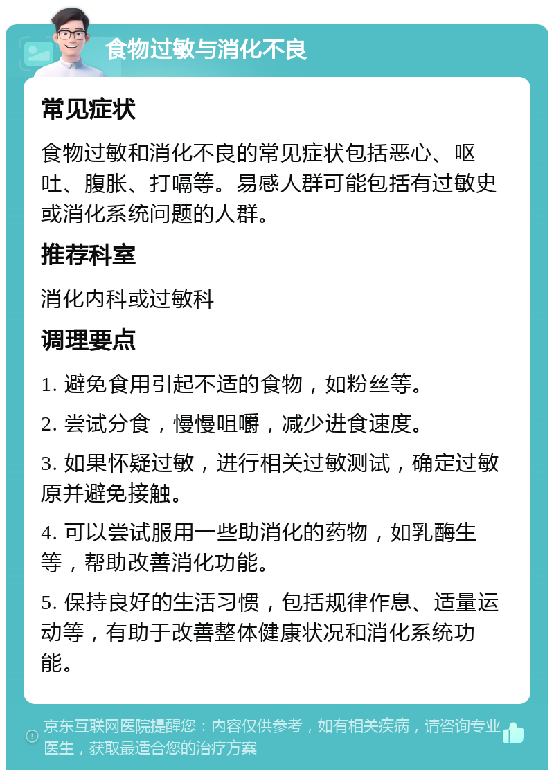 食物过敏与消化不良 常见症状 食物过敏和消化不良的常见症状包括恶心、呕吐、腹胀、打嗝等。易感人群可能包括有过敏史或消化系统问题的人群。 推荐科室 消化内科或过敏科 调理要点 1. 避免食用引起不适的食物，如粉丝等。 2. 尝试分食，慢慢咀嚼，减少进食速度。 3. 如果怀疑过敏，进行相关过敏测试，确定过敏原并避免接触。 4. 可以尝试服用一些助消化的药物，如乳酶生等，帮助改善消化功能。 5. 保持良好的生活习惯，包括规律作息、适量运动等，有助于改善整体健康状况和消化系统功能。