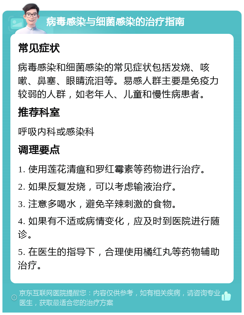 病毒感染与细菌感染的治疗指南 常见症状 病毒感染和细菌感染的常见症状包括发烧、咳嗽、鼻塞、眼睛流泪等。易感人群主要是免疫力较弱的人群，如老年人、儿童和慢性病患者。 推荐科室 呼吸内科或感染科 调理要点 1. 使用莲花清瘟和罗红霉素等药物进行治疗。 2. 如果反复发烧，可以考虑输液治疗。 3. 注意多喝水，避免辛辣刺激的食物。 4. 如果有不适或病情变化，应及时到医院进行随诊。 5. 在医生的指导下，合理使用橘红丸等药物辅助治疗。