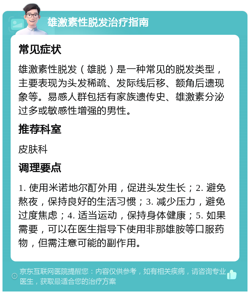 雄激素性脱发治疗指南 常见症状 雄激素性脱发（雄脱）是一种常见的脱发类型，主要表现为头发稀疏、发际线后移、额角后遗现象等。易感人群包括有家族遗传史、雄激素分泌过多或敏感性增强的男性。 推荐科室 皮肤科 调理要点 1. 使用米诺地尔酊外用，促进头发生长；2. 避免熬夜，保持良好的生活习惯；3. 减少压力，避免过度焦虑；4. 适当运动，保持身体健康；5. 如果需要，可以在医生指导下使用非那雄胺等口服药物，但需注意可能的副作用。