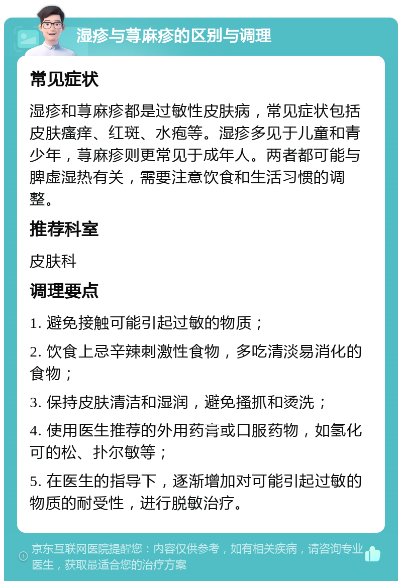 湿疹与荨麻疹的区别与调理 常见症状 湿疹和荨麻疹都是过敏性皮肤病，常见症状包括皮肤瘙痒、红斑、水疱等。湿疹多见于儿童和青少年，荨麻疹则更常见于成年人。两者都可能与脾虚湿热有关，需要注意饮食和生活习惯的调整。 推荐科室 皮肤科 调理要点 1. 避免接触可能引起过敏的物质； 2. 饮食上忌辛辣刺激性食物，多吃清淡易消化的食物； 3. 保持皮肤清洁和湿润，避免搔抓和烫洗； 4. 使用医生推荐的外用药膏或口服药物，如氢化可的松、扑尔敏等； 5. 在医生的指导下，逐渐增加对可能引起过敏的物质的耐受性，进行脱敏治疗。