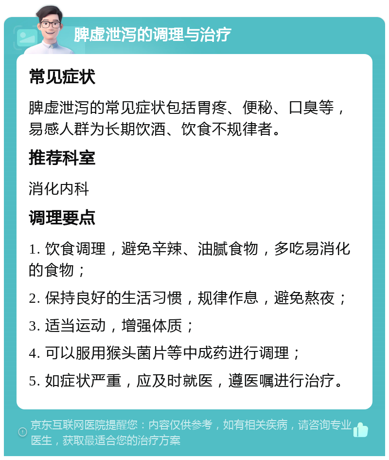 脾虚泄泻的调理与治疗 常见症状 脾虚泄泻的常见症状包括胃疼、便秘、口臭等，易感人群为长期饮酒、饮食不规律者。 推荐科室 消化内科 调理要点 1. 饮食调理，避免辛辣、油腻食物，多吃易消化的食物； 2. 保持良好的生活习惯，规律作息，避免熬夜； 3. 适当运动，增强体质； 4. 可以服用猴头菌片等中成药进行调理； 5. 如症状严重，应及时就医，遵医嘱进行治疗。