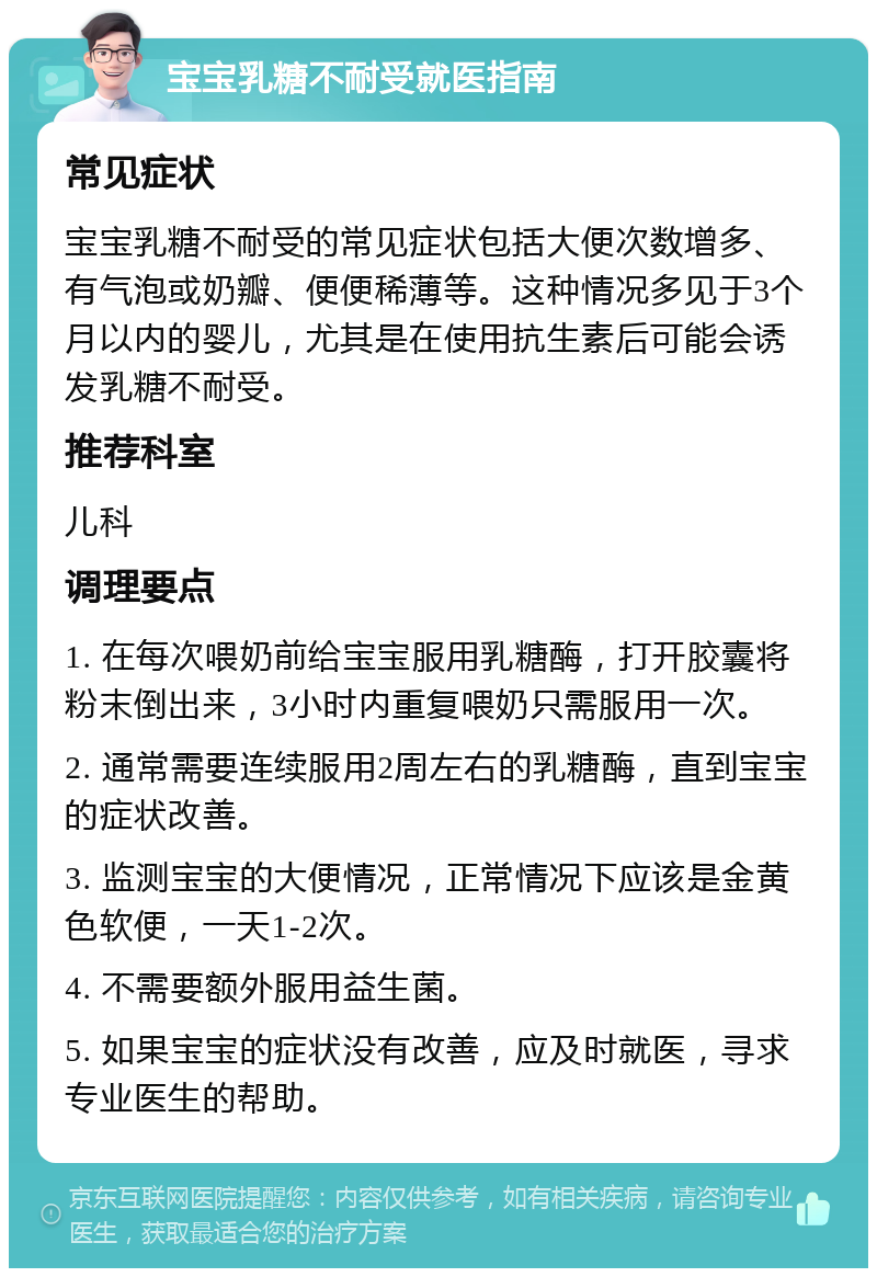 宝宝乳糖不耐受就医指南 常见症状 宝宝乳糖不耐受的常见症状包括大便次数增多、有气泡或奶瓣、便便稀薄等。这种情况多见于3个月以内的婴儿，尤其是在使用抗生素后可能会诱发乳糖不耐受。 推荐科室 儿科 调理要点 1. 在每次喂奶前给宝宝服用乳糖酶，打开胶囊将粉末倒出来，3小时内重复喂奶只需服用一次。 2. 通常需要连续服用2周左右的乳糖酶，直到宝宝的症状改善。 3. 监测宝宝的大便情况，正常情况下应该是金黄色软便，一天1-2次。 4. 不需要额外服用益生菌。 5. 如果宝宝的症状没有改善，应及时就医，寻求专业医生的帮助。