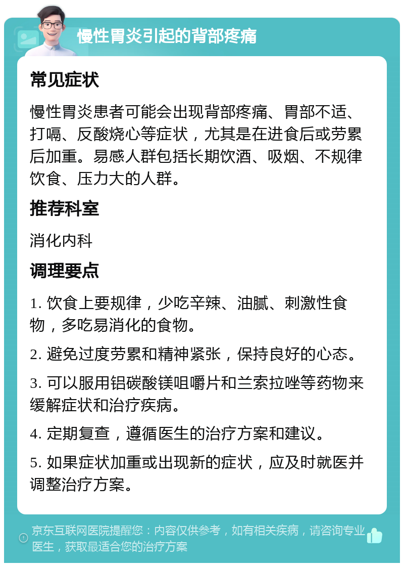 慢性胃炎引起的背部疼痛 常见症状 慢性胃炎患者可能会出现背部疼痛、胃部不适、打嗝、反酸烧心等症状，尤其是在进食后或劳累后加重。易感人群包括长期饮酒、吸烟、不规律饮食、压力大的人群。 推荐科室 消化内科 调理要点 1. 饮食上要规律，少吃辛辣、油腻、刺激性食物，多吃易消化的食物。 2. 避免过度劳累和精神紧张，保持良好的心态。 3. 可以服用铝碳酸镁咀嚼片和兰索拉唑等药物来缓解症状和治疗疾病。 4. 定期复查，遵循医生的治疗方案和建议。 5. 如果症状加重或出现新的症状，应及时就医并调整治疗方案。