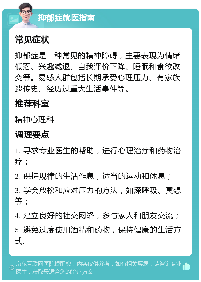 抑郁症就医指南 常见症状 抑郁症是一种常见的精神障碍，主要表现为情绪低落、兴趣减退、自我评价下降、睡眠和食欲改变等。易感人群包括长期承受心理压力、有家族遗传史、经历过重大生活事件等。 推荐科室 精神心理科 调理要点 1. 寻求专业医生的帮助，进行心理治疗和药物治疗； 2. 保持规律的生活作息，适当的运动和休息； 3. 学会放松和应对压力的方法，如深呼吸、冥想等； 4. 建立良好的社交网络，多与家人和朋友交流； 5. 避免过度使用酒精和药物，保持健康的生活方式。