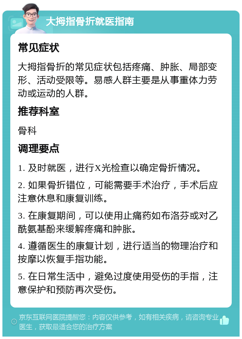 大拇指骨折就医指南 常见症状 大拇指骨折的常见症状包括疼痛、肿胀、局部变形、活动受限等。易感人群主要是从事重体力劳动或运动的人群。 推荐科室 骨科 调理要点 1. 及时就医，进行X光检查以确定骨折情况。 2. 如果骨折错位，可能需要手术治疗，手术后应注意休息和康复训练。 3. 在康复期间，可以使用止痛药如布洛芬或对乙酰氨基酚来缓解疼痛和肿胀。 4. 遵循医生的康复计划，进行适当的物理治疗和按摩以恢复手指功能。 5. 在日常生活中，避免过度使用受伤的手指，注意保护和预防再次受伤。