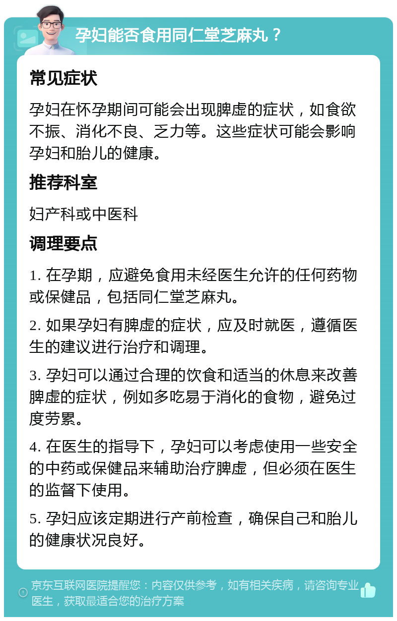 孕妇能否食用同仁堂芝麻丸？ 常见症状 孕妇在怀孕期间可能会出现脾虚的症状，如食欲不振、消化不良、乏力等。这些症状可能会影响孕妇和胎儿的健康。 推荐科室 妇产科或中医科 调理要点 1. 在孕期，应避免食用未经医生允许的任何药物或保健品，包括同仁堂芝麻丸。 2. 如果孕妇有脾虚的症状，应及时就医，遵循医生的建议进行治疗和调理。 3. 孕妇可以通过合理的饮食和适当的休息来改善脾虚的症状，例如多吃易于消化的食物，避免过度劳累。 4. 在医生的指导下，孕妇可以考虑使用一些安全的中药或保健品来辅助治疗脾虚，但必须在医生的监督下使用。 5. 孕妇应该定期进行产前检查，确保自己和胎儿的健康状况良好。