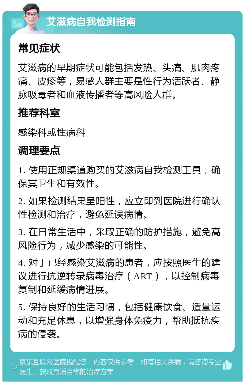 艾滋病自我检测指南 常见症状 艾滋病的早期症状可能包括发热、头痛、肌肉疼痛、皮疹等，易感人群主要是性行为活跃者、静脉吸毒者和血液传播者等高风险人群。 推荐科室 感染科或性病科 调理要点 1. 使用正规渠道购买的艾滋病自我检测工具，确保其卫生和有效性。 2. 如果检测结果呈阳性，应立即到医院进行确认性检测和治疗，避免延误病情。 3. 在日常生活中，采取正确的防护措施，避免高风险行为，减少感染的可能性。 4. 对于已经感染艾滋病的患者，应按照医生的建议进行抗逆转录病毒治疗（ART），以控制病毒复制和延缓病情进展。 5. 保持良好的生活习惯，包括健康饮食、适量运动和充足休息，以增强身体免疫力，帮助抵抗疾病的侵袭。