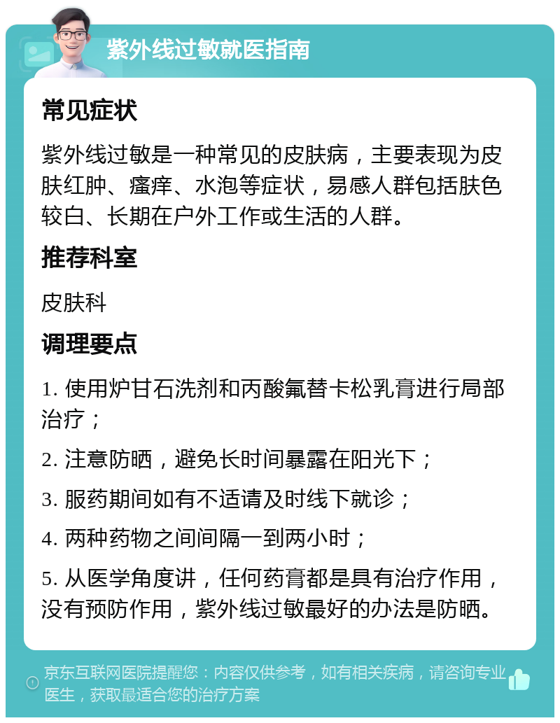 紫外线过敏就医指南 常见症状 紫外线过敏是一种常见的皮肤病，主要表现为皮肤红肿、瘙痒、水泡等症状，易感人群包括肤色较白、长期在户外工作或生活的人群。 推荐科室 皮肤科 调理要点 1. 使用炉甘石洗剂和丙酸氟替卡松乳膏进行局部治疗； 2. 注意防晒，避免长时间暴露在阳光下； 3. 服药期间如有不适请及时线下就诊； 4. 两种药物之间间隔一到两小时； 5. 从医学角度讲，任何药膏都是具有治疗作用，没有预防作用，紫外线过敏最好的办法是防晒。