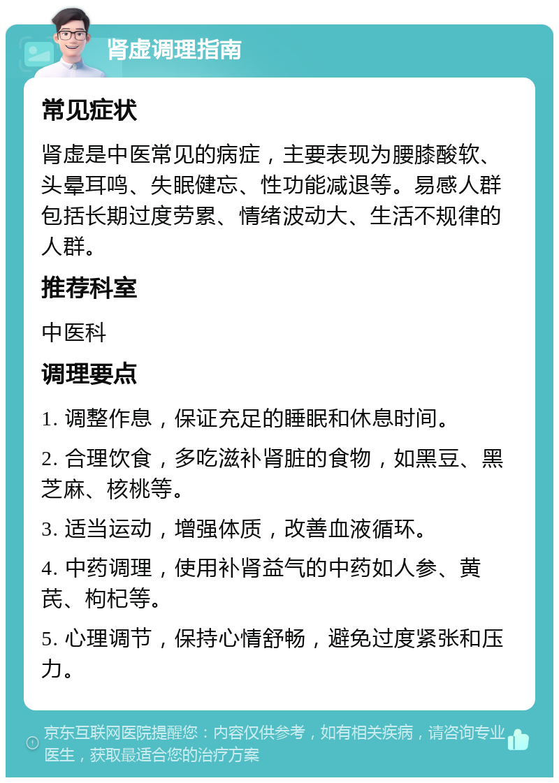 肾虚调理指南 常见症状 肾虚是中医常见的病症，主要表现为腰膝酸软、头晕耳鸣、失眠健忘、性功能减退等。易感人群包括长期过度劳累、情绪波动大、生活不规律的人群。 推荐科室 中医科 调理要点 1. 调整作息，保证充足的睡眠和休息时间。 2. 合理饮食，多吃滋补肾脏的食物，如黑豆、黑芝麻、核桃等。 3. 适当运动，增强体质，改善血液循环。 4. 中药调理，使用补肾益气的中药如人参、黄芪、枸杞等。 5. 心理调节，保持心情舒畅，避免过度紧张和压力。