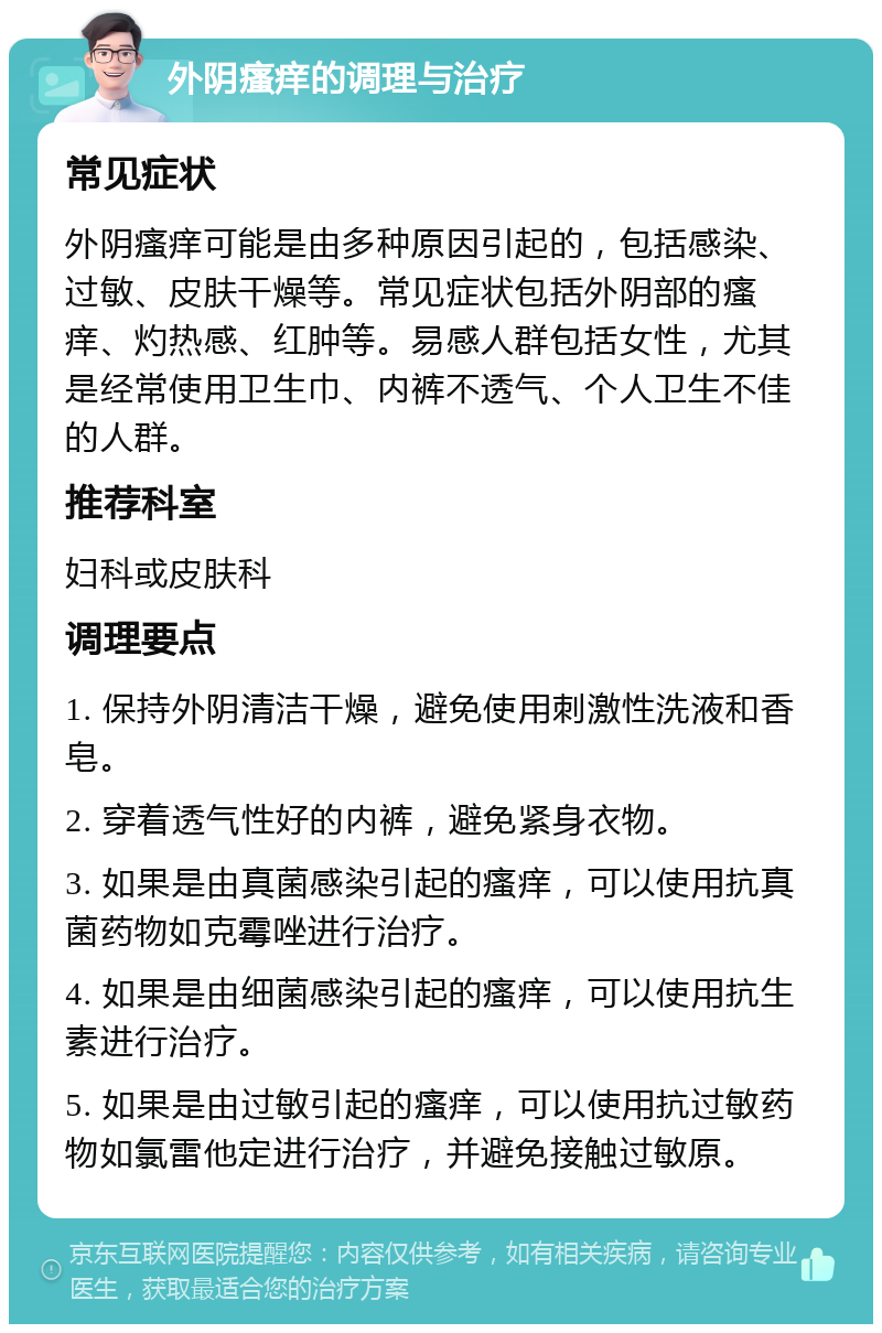 外阴瘙痒的调理与治疗 常见症状 外阴瘙痒可能是由多种原因引起的，包括感染、过敏、皮肤干燥等。常见症状包括外阴部的瘙痒、灼热感、红肿等。易感人群包括女性，尤其是经常使用卫生巾、内裤不透气、个人卫生不佳的人群。 推荐科室 妇科或皮肤科 调理要点 1. 保持外阴清洁干燥，避免使用刺激性洗液和香皂。 2. 穿着透气性好的内裤，避免紧身衣物。 3. 如果是由真菌感染引起的瘙痒，可以使用抗真菌药物如克霉唑进行治疗。 4. 如果是由细菌感染引起的瘙痒，可以使用抗生素进行治疗。 5. 如果是由过敏引起的瘙痒，可以使用抗过敏药物如氯雷他定进行治疗，并避免接触过敏原。